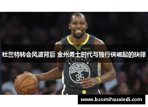 杜兰特转会风波背后 金州勇士时代与独行侠崛起的抉择