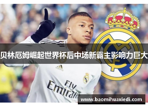 贝林厄姆崛起世界杯后中场新霸主影响力巨大