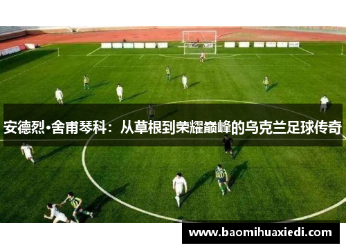 安德烈·舍甫琴科：从草根到荣耀巅峰的乌克兰足球传奇